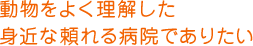動物をよく理解した身近な頼れる病院でありたい